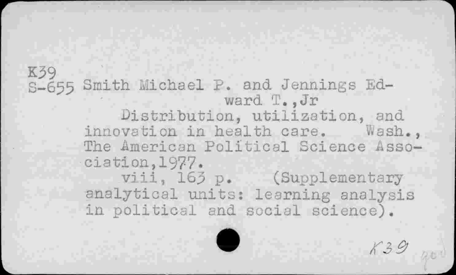 ﻿K39
S-655 Smith Michael P. and Jennings Edward T., Jr Distribution, utilization, and innovation in health care. Wash., The American Political Science Association, 1977.
viii, 165 p. (Supplementary analytical units: learning analysis in political and social science).
• №